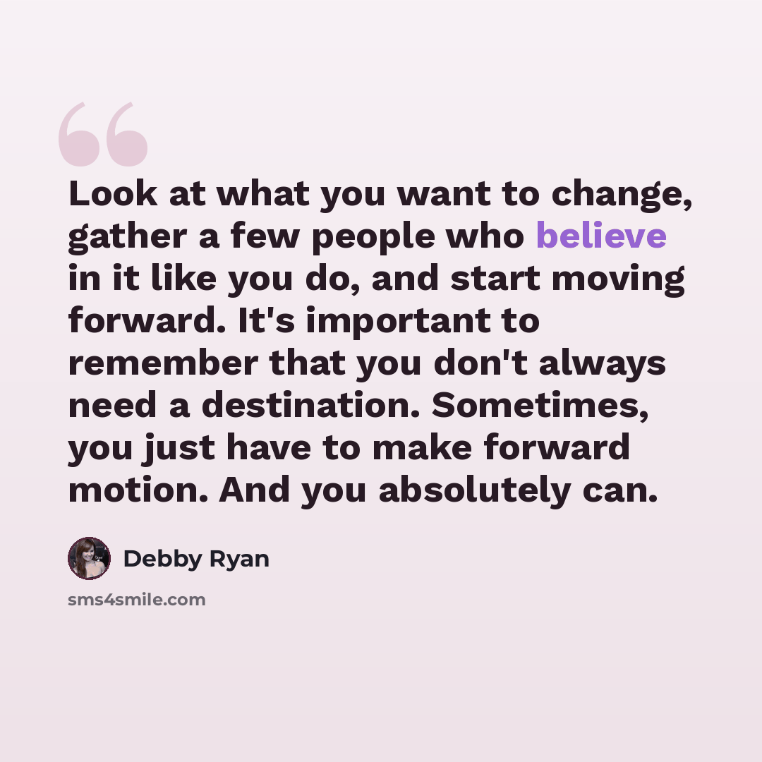 “Look at what you want to change, gather a few people who believe in it like you do, and start moving forward. It's important to remember that you don't always need a destination. Sometimes, you just have to make forward motion. And you absolutely can.” quote by Debby Ryan