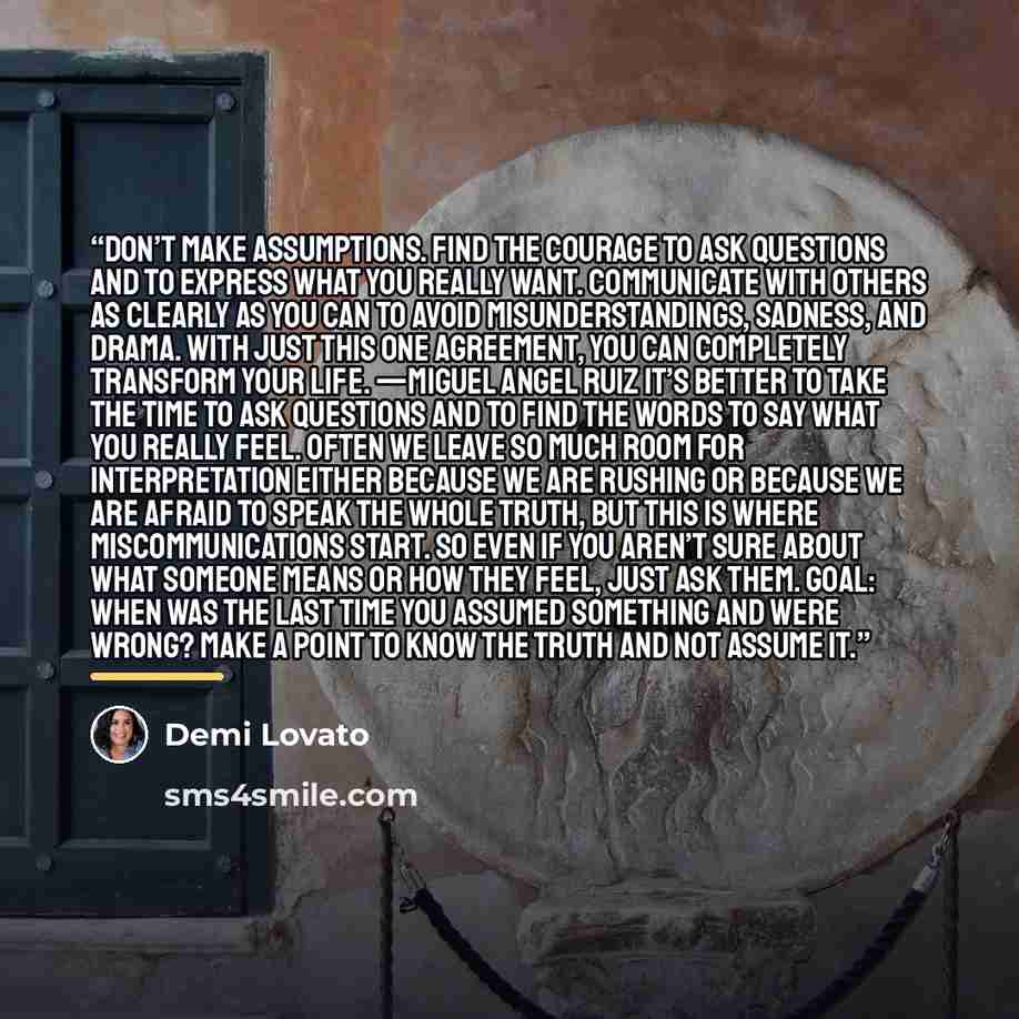 “Don’t make assumptions. Find the courage to ask questions and to express what you really want. Communicate with others as clearly as you can to avoid misunderstandings, sadness, and drama. With just this one agreement, you can completely transform your life. —MIGUEL ANGEL RUIZ It’s better to take…” quote by Demi Lovato