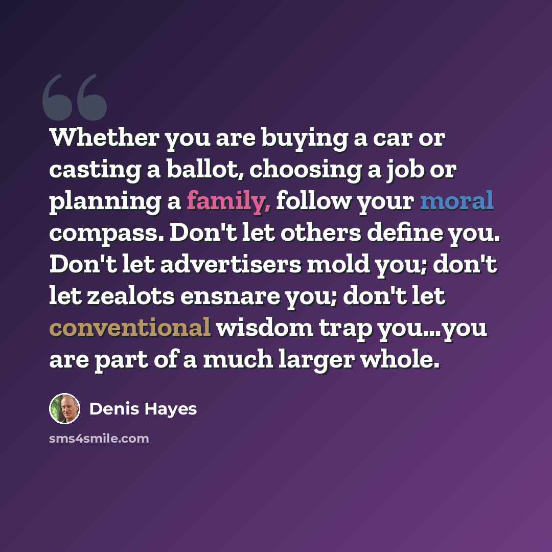 “Whether you are buying a car or casting a ballot, choosing a job or planning a family, follow your moral compass. Don't let others define you. Don't let advertisers mold you; don't let zealots ensnare you; don't let conventional wisdom trap you…you are part of a much larger whole.” quote by Denis Hayes