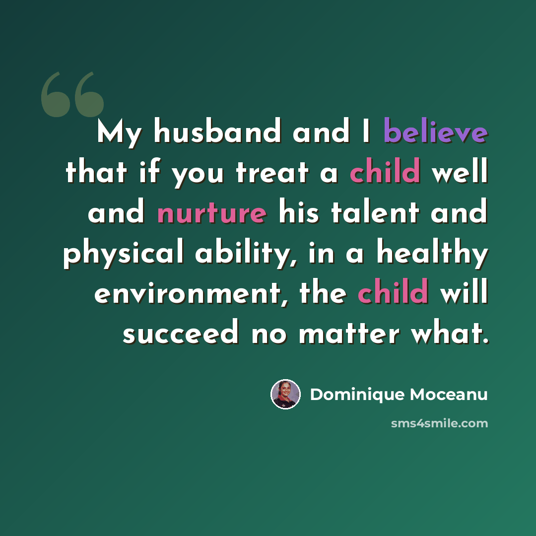 “My husband and I believe that if you treat a child well and nurture his talent and physical ability, in a healthy environment, the child will succeed no matter what.” quote by Dominique Moceanu