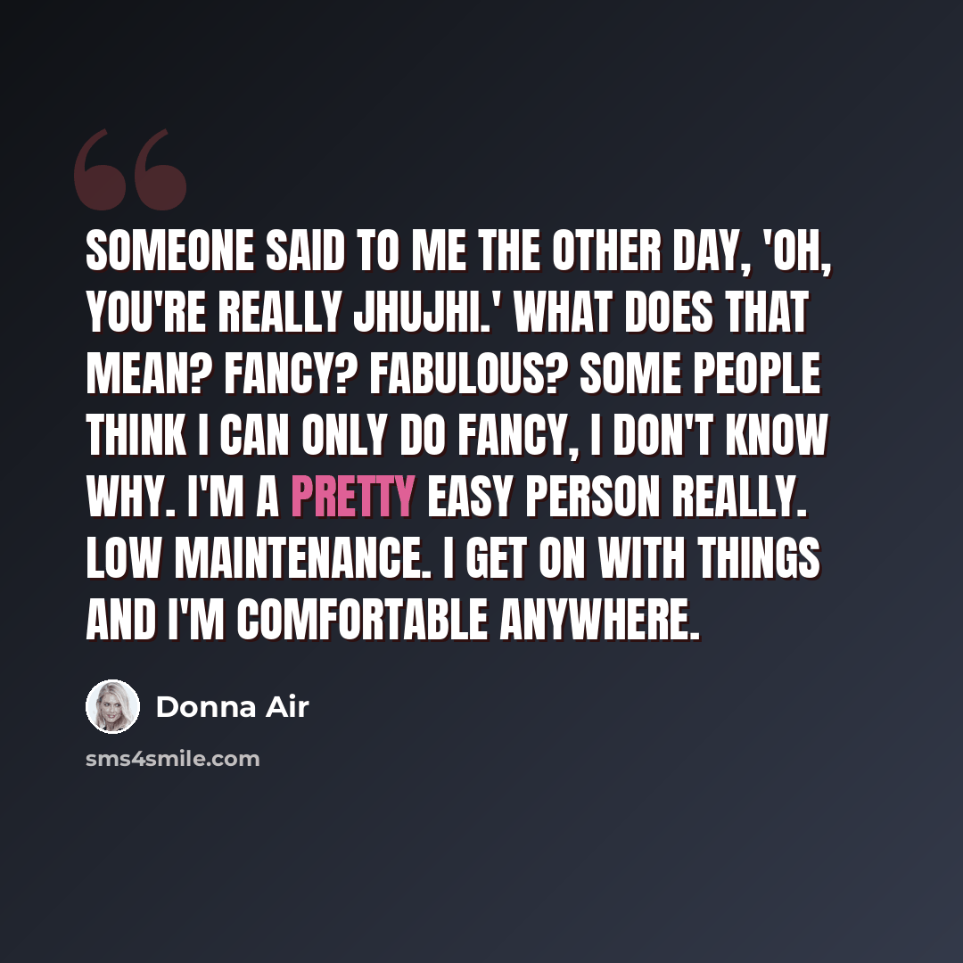 “Someone said to me the other day, 'Oh, you're really jhujhi.' What does that mean? Fancy? Fabulous? Some people think I can only do fancy, I don't know why. I'm a pretty easy person really. Low maintenance. I get on with things and I'm comfortable anywhere.” quote by Donna Air