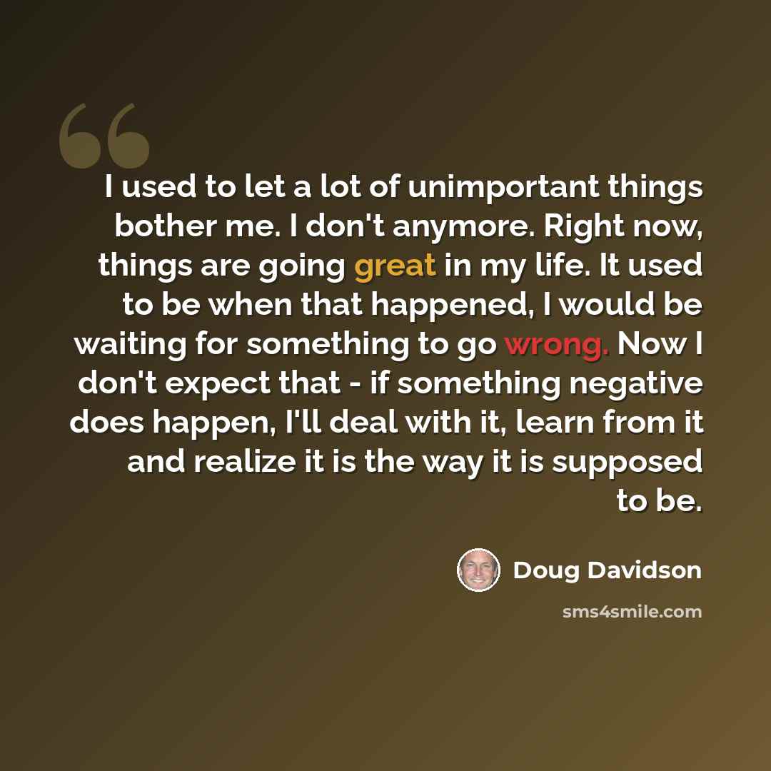 “I used to let a lot of unimportant things bother me. I don't anymore. Right now, things are going great in my life. It used to be when that happened, I would be waiting for something to go wrong. Now I don't expect that - if something negative does happen, I'll deal with it, learn from it and…” quote by Doug Davidson