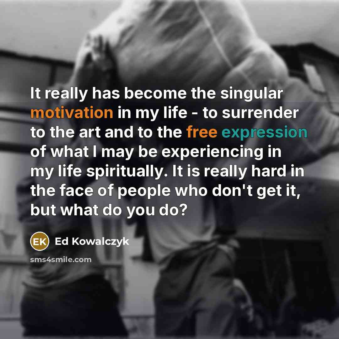 “It really has become the singular motivation in my life - to surrender to the art and to the free expression of what I may be experiencing in my life spiritually. It is really hard in the face of people who don't get it, but what do you do?” quote by Ed Kowalczyk
