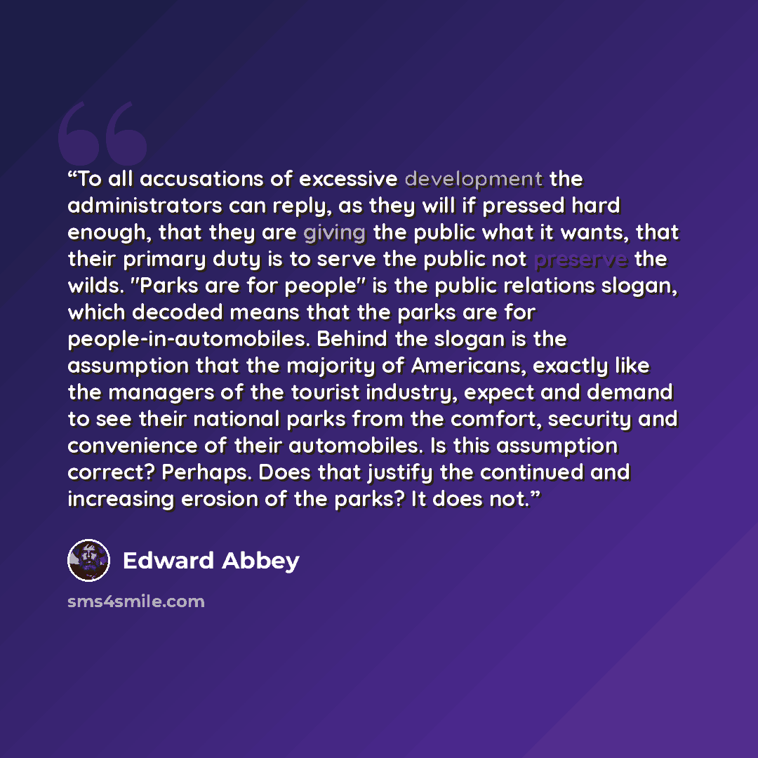 “To all accusations of excessive development the administrators can reply, as they will if pressed hard enough, that they are giving the public what it wants, that their primary duty is to serve the public not preserve the wilds. "Parks are for people" is the public relations slogan, which decoded…” quote by Edward Abbey