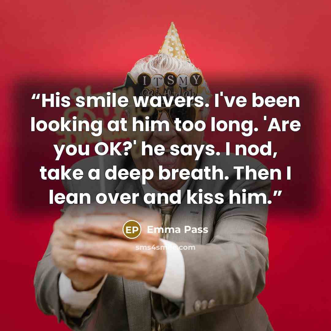 “His smile wavers. I've been looking at him too long. 'Are you OK?' he says. I nod, take a deep breath. Then I lean over and kiss him.” quote by Emma Pass