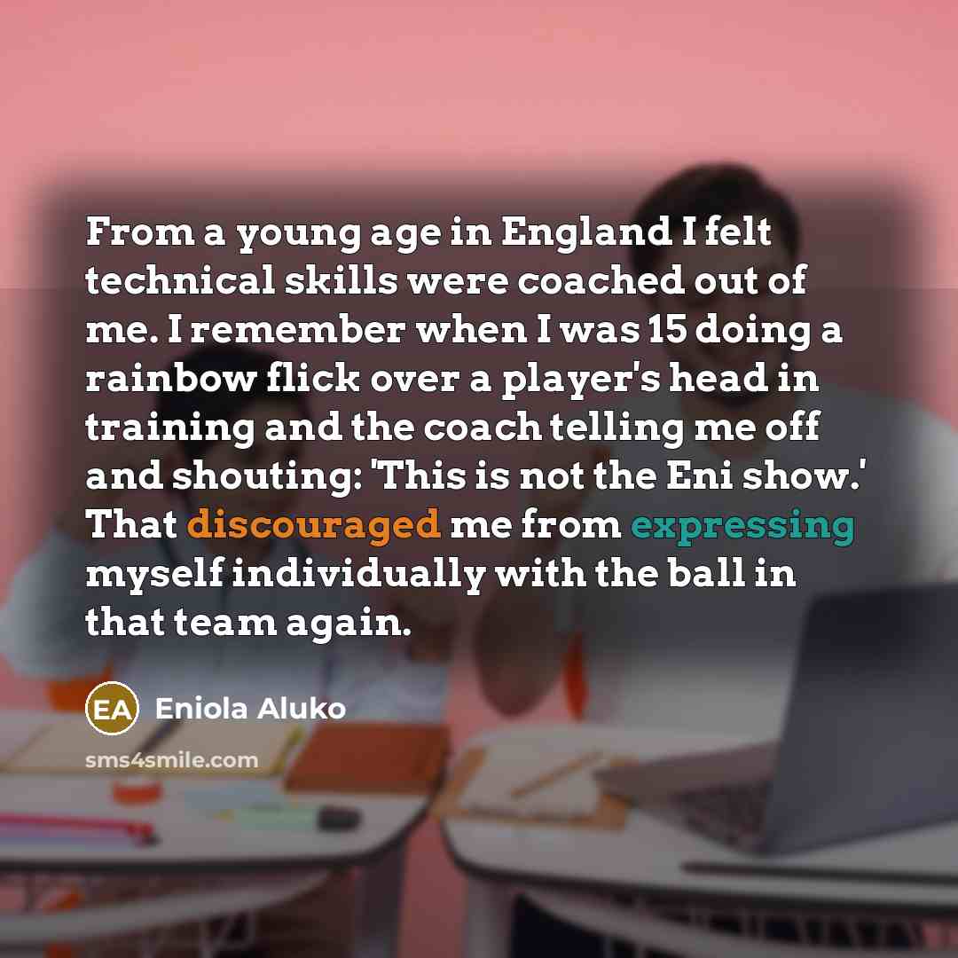 “From a young age in England I felt technical skills were coached out of me. I remember when I was 15 doing a rainbow flick over a player's head in training and the coach telling me off and shouting: 'This is not the Eni show.' That discouraged me from expressing myself individually with the ball…” quote by Eniola Aluko
