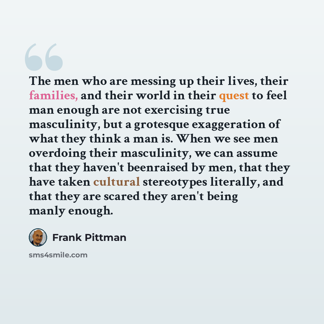 “The men who are messing up their lives, their families, and their world in their quest to feel man enough are not exercising true masculinity, but a grotesque exaggeration of what they think a man is. When we see men overdoing their masculinity, we can assume that they haven't beenraised by men…” quote by Frank Pittman