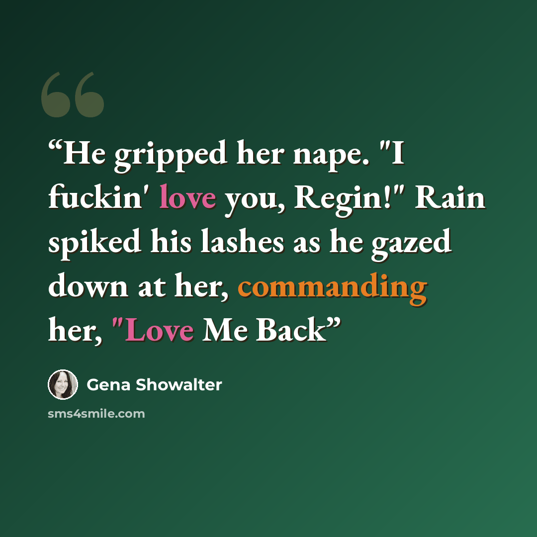 “He gripped her nape. "I fuckin' love you, Regin!" Rain spiked his lashes as he gazed down at her, commanding her, "Love Me Back” quote by Gena Showalter