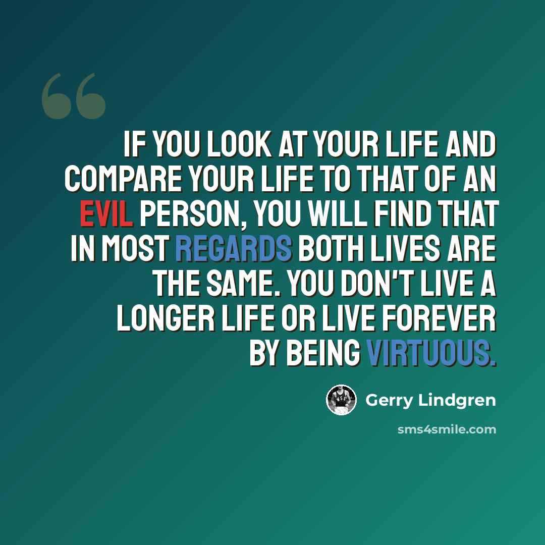 “If you look at your life and compare your life to that of an evil person, you will find that in most regards both lives are the same. You don't live a longer life or live forever by being virtuous.” quote by Gerry Lindgren
