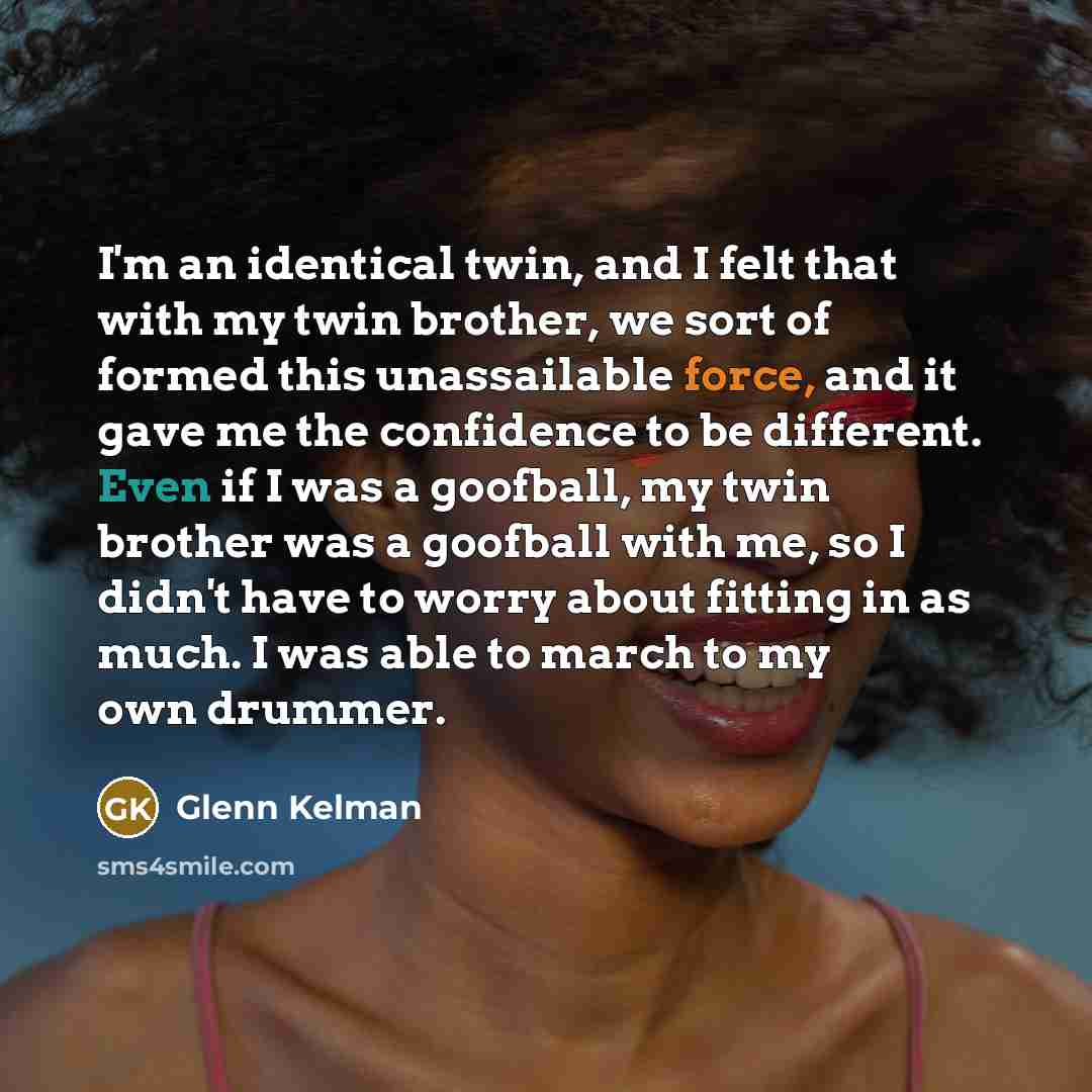 “I'm an identical twin, and I felt that with my twin brother, we sort of formed this unassailable force, and it gave me the confidence to be different. Even if I was a goofball, my twin brother was a goofball with me, so I didn't have to worry about fitting in as much. I was able to march to my own…” quote by Glenn Kelman