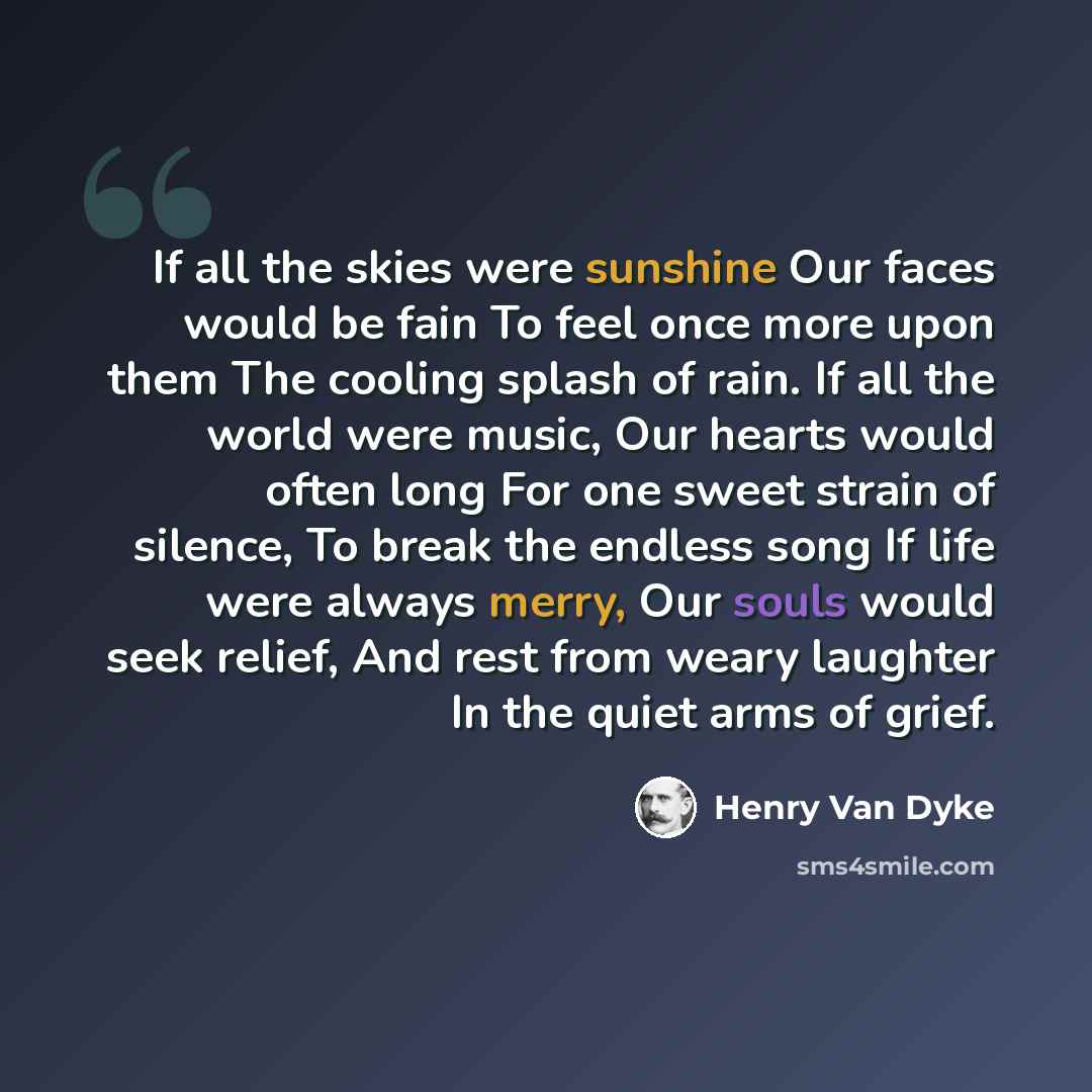“If all the skies were sunshine Our faces would be fain To feel once more upon them The cooling splash of rain. If all the world were music, Our hearts would often long For one sweet strain of silence, To break the endless song If life were always merry, Our souls would seek relief, And rest from…” quote by Henry Van Dyke