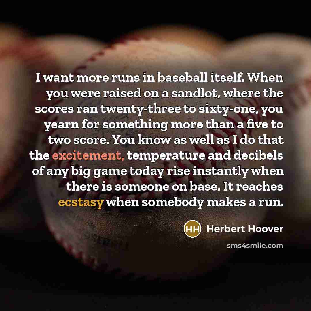 “I want more runs in baseball itself. When you were raised on a sandlot, where the scores ran twenty-three to sixty-one, you yearn for something more than a five to two score. You know as well as I do that the excitement, temperature and decibels of any big game today rise instantly when there is…” quote by Herbert Hoover