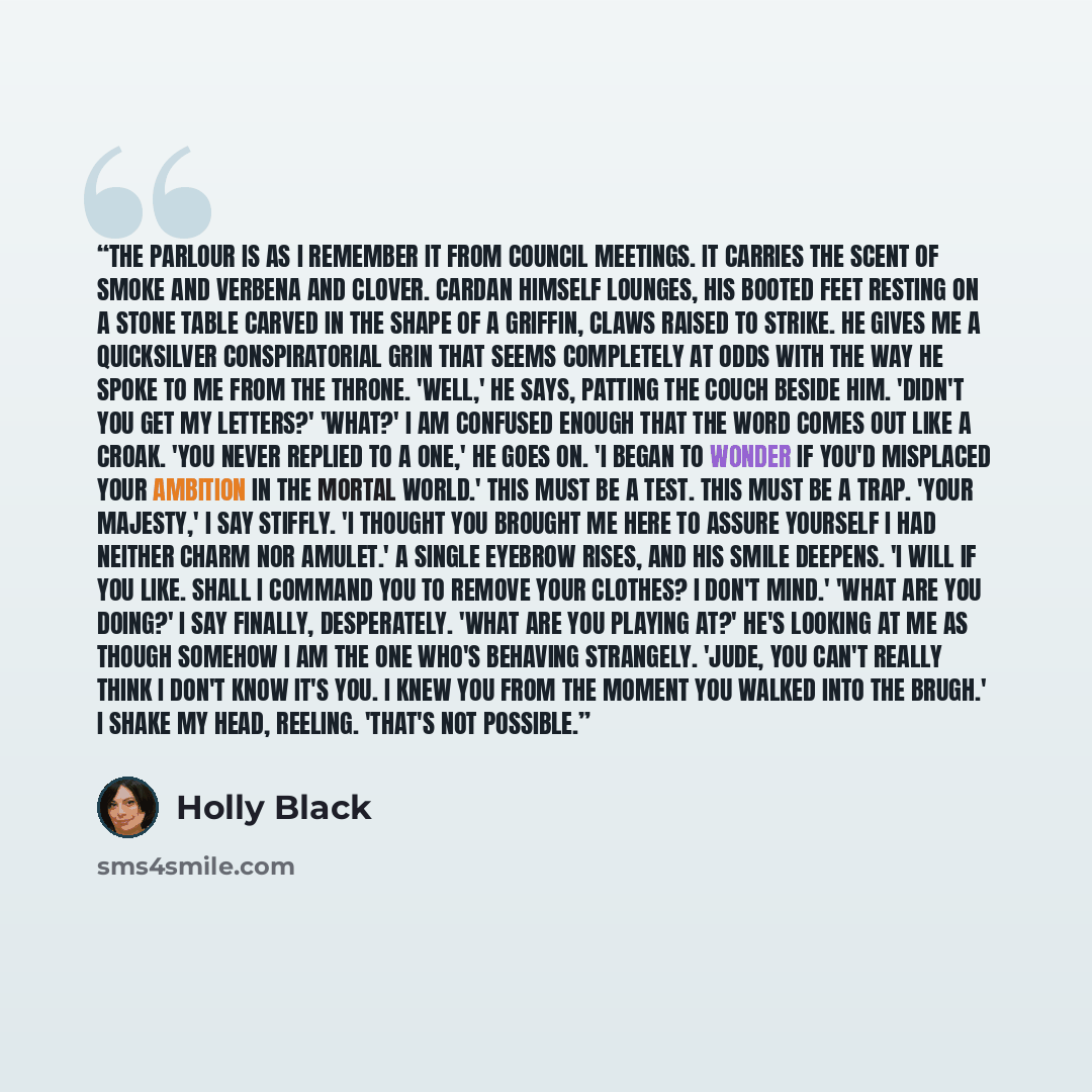 “The parlour is as I remember it from Council meetings. It carries the scent of smoke and verbena and clover. Cardan himself lounges, his booted feet resting on a stone table carved in the shape of a griffin, claws raised to strike. He gives me a quicksilver conspiratorial grin that seems…” quote by Holly Black