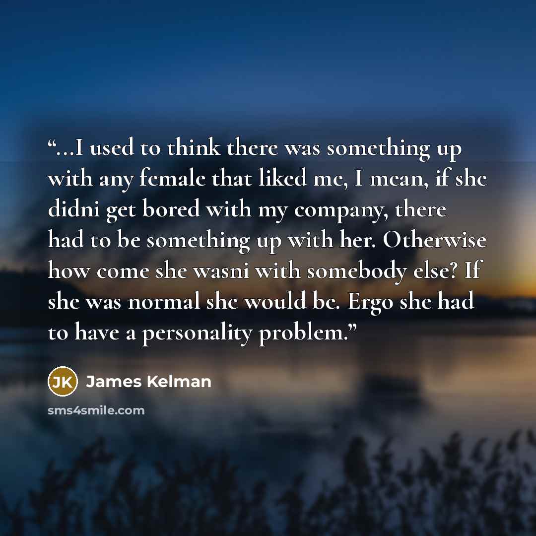 “...I used to think there was something up with any female that liked me, I mean, if she didni get bored with my company, there had to be something up with her. Otherwise how come she wasni with somebody else? If she was normal she would be. Ergo she had to have a personality problem.” quote by James Kelman