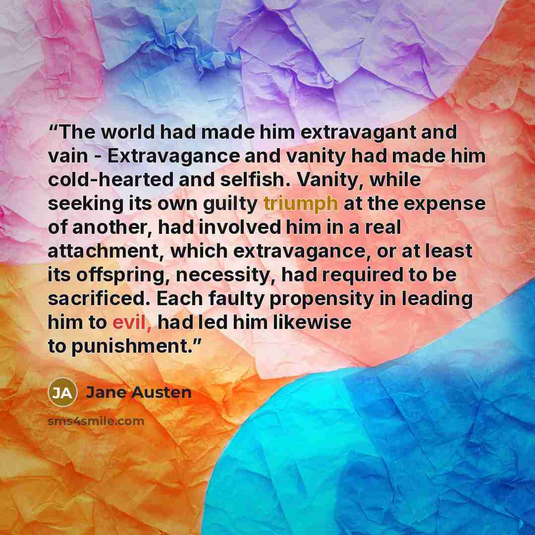 “The world had made him extravagant and vain - Extravagance and vanity had made him cold-hearted and selfish. Vanity, while seeking its own guilty triumph at the expense of another, had involved him in a real attachment, which extravagance, or at least its offspring, necessity, had required to be…” quote by Jane Austen