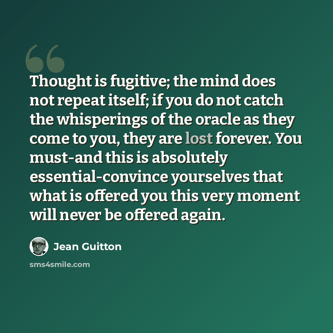 “Thought is fugitive; the mind does not repeat itself; if you do not catch the whisperings of the oracle as they come to you, they are lost forever. You must-and this is absolutely essential-convince yourselves that what is offered you this very moment will never be offered again.” quote by Jean Guitton