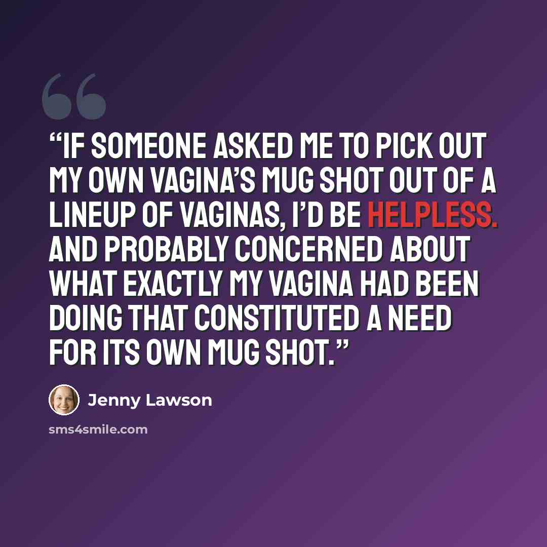 “If someone asked me to pick out my own vagina’s mug shot out of a lineup of vaginas, I’d be helpless. And probably concerned about what exactly my vagina had been doing that constituted a need for its own mug shot.” quote by Jenny Lawson
