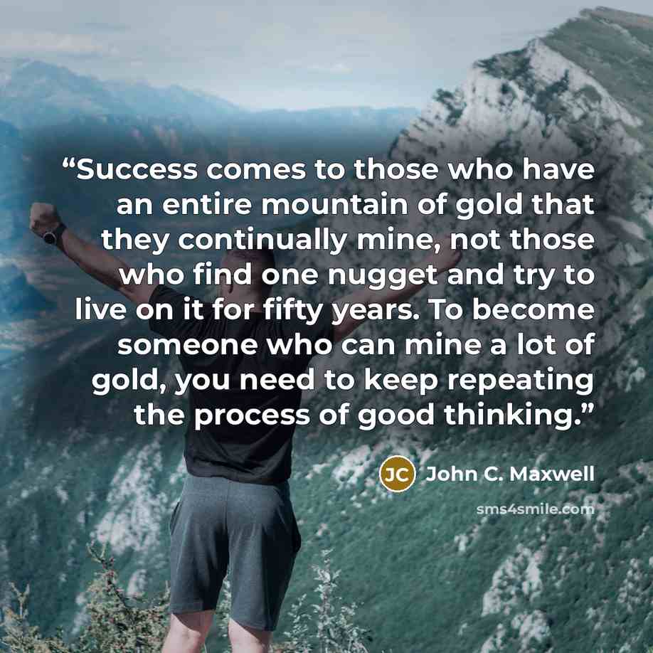 “Success comes to those who have an entire mountain of gold that they continually mine, not those who find one nugget and try to live on it for fifty years. To become someone who can mine a lot of gold, you need to keep repeating the process of good thinking.” quote by John C. Maxwell
