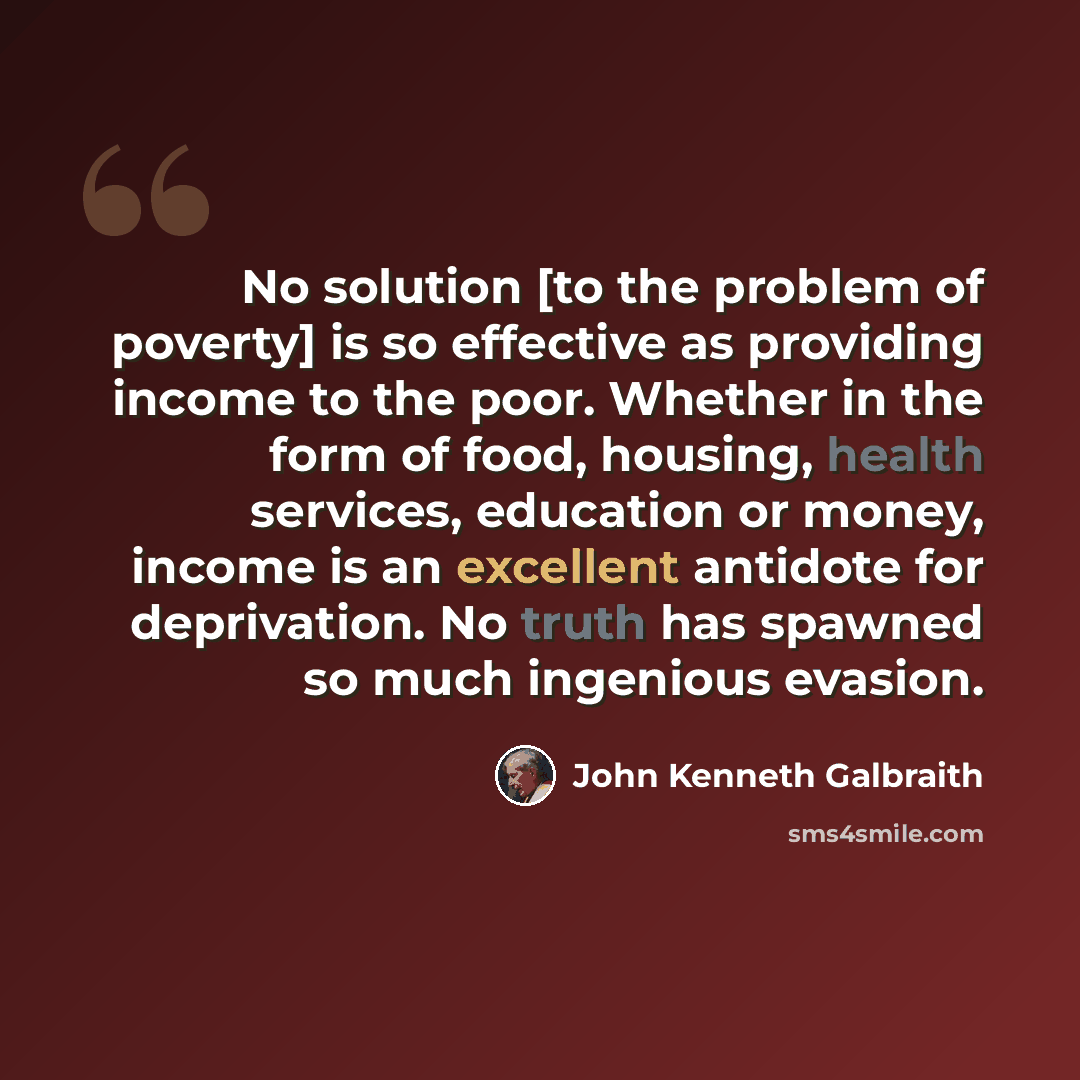 “No solution [to the problem of poverty] is so effective as providing income to the poor. Whether in the form of food, housing, health services, education or money, income is an excellent antidote for deprivation. No truth has spawned so much ingenious evasion.” quote by John Kenneth Galbraith