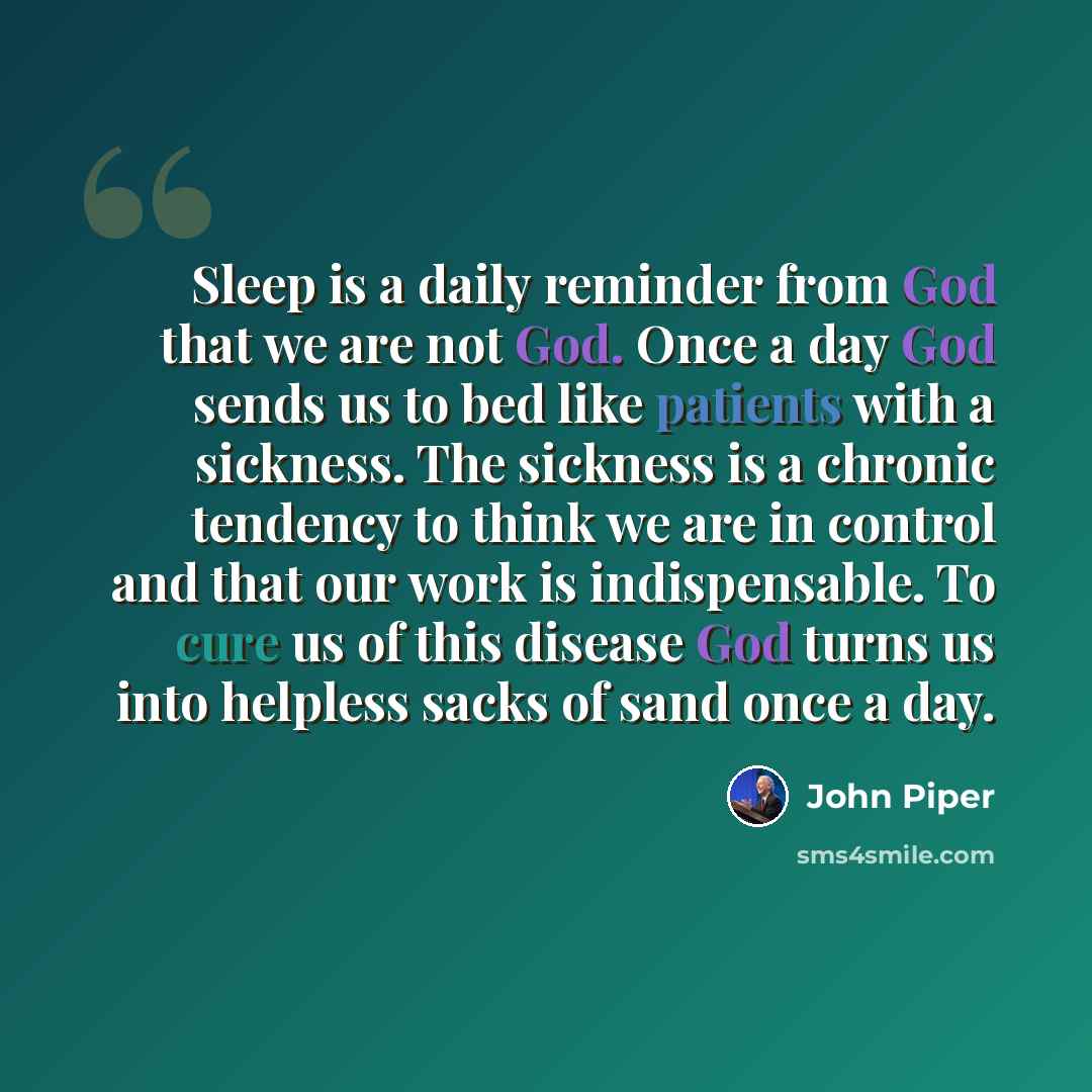 “Sleep is a daily reminder from God that we are not God. Once a day God sends us to bed like patients with a sickness. The sickness is a chronic tendency to think we are in control and that our work is indispensable. To cure us of this disease God turns us into helpless sacks of sand once a day.” quote by John Piper