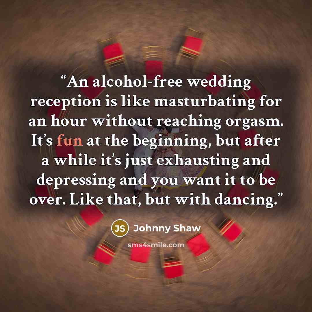 “An alcohol-free wedding reception is like masturbating for an hour without reaching orgasm. It’s fun at the beginning, but after a while it’s just exhausting and depressing and you want it to be over. Like that, but with dancing.” quote by Johnny Shaw