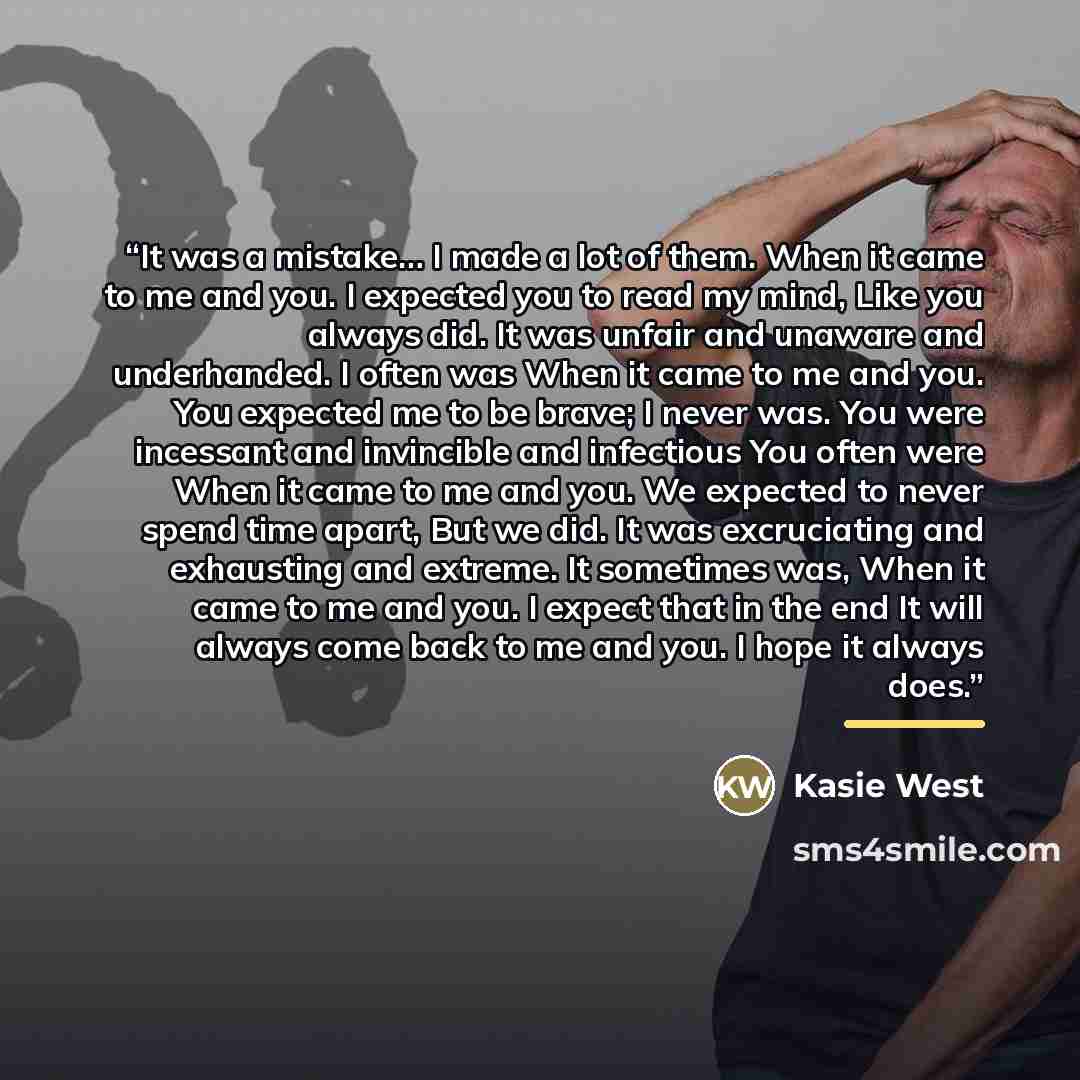 “It was a mistake… I made a lot of them. When it came to me and you. I expected you to read my mind, Like you always did. It was unfair and unaware and underhanded. I often was When it came to me and you. You expected me to be brave; I never was. You were incessant and invincible and infectious You…” quote by Kasie West