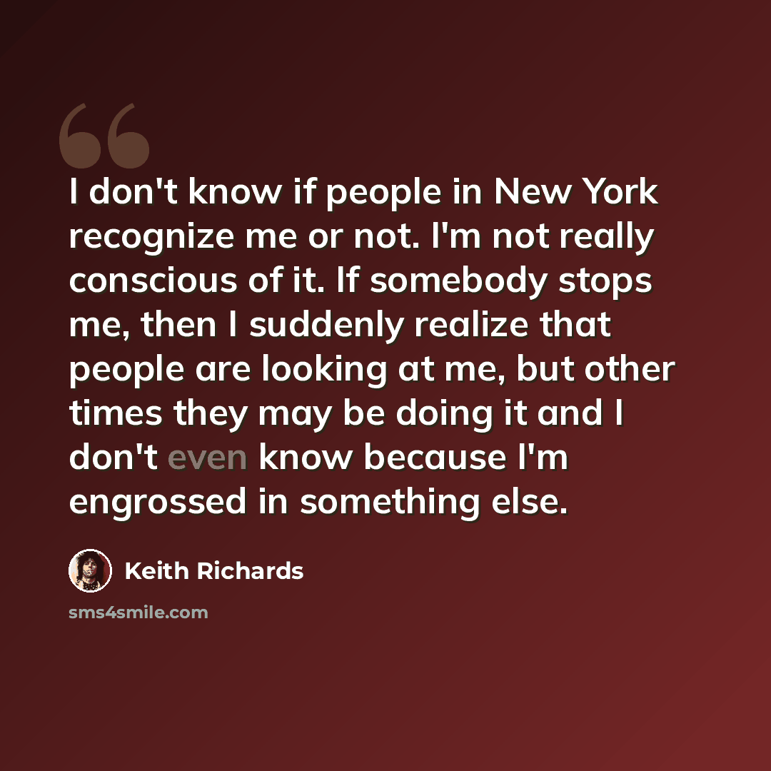 “I don't know if people in New York recognize me or not. I'm not really conscious of it. If somebody stops me, then I suddenly realize that people are looking at me, but other times they may be doing it and I don't even know because I'm engrossed in something else.” quote by Keith Richards