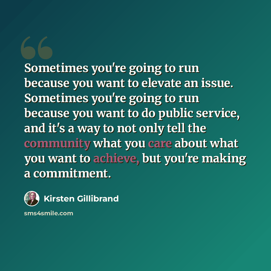 “Sometimes you're going to run because you want to elevate an issue. Sometimes you're going to run because you want to do public service, and it's a way to not only tell the community what you care about what you want to achieve, but you're making a commitment.” quote by Kirsten Gillibrand