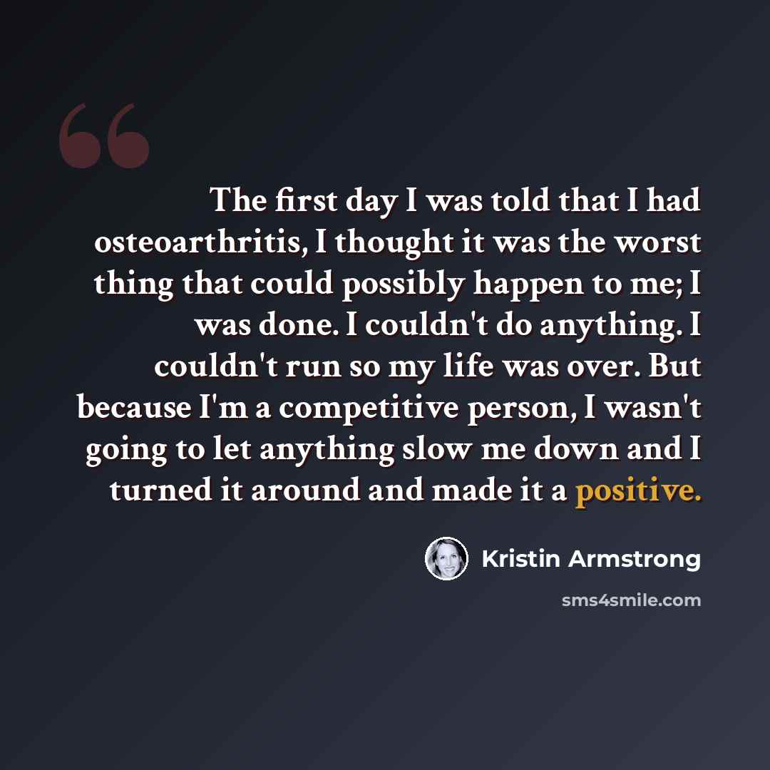 “The first day I was told that I had osteoarthritis, I thought it was the worst thing that could possibly happen to me; I was done. I couldn't do anything. I couldn't run so my life was over. But because I'm a competitive person, I wasn't going to let anything slow me down and I turned it around…” quote by Kristin Armstrong