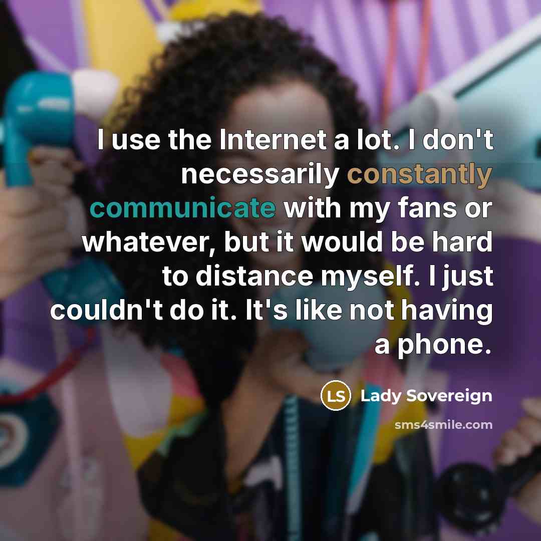 “I use the Internet a lot. I don't necessarily constantly communicate with my fans or whatever, but it would be hard to distance myself. I just couldn't do it. It's like not having a phone.” quote by Lady Sovereign