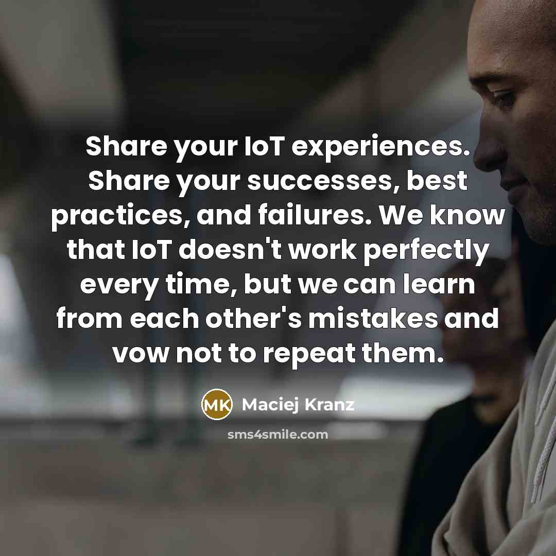 “Share your IoT experiences. Share your successes, best practices, and failures. We know that IoT doesn't work perfectly every time, but we can learn from each other's mistakes and vow not to repeat them.” quote by Maciej Kranz