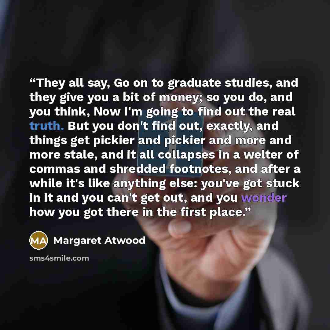 “They all say, Go on to graduate studies, and they give you a bit of money; so you do, and you think, Now I'm going to find out the real truth. But you don't find out, exactly, and things get pickier and pickier and more and more stale, and it all collapses in a welter of commas and shredded…” quote by Margaret Atwood