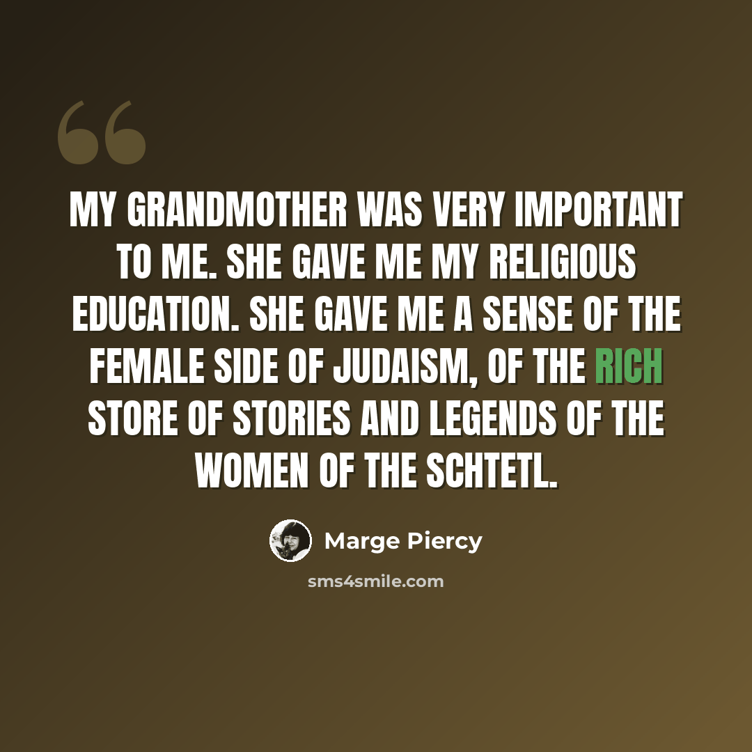 “My grandmother was very important to me. She gave me my religious education. She gave me a sense of the female side of Judaism, of the rich store of stories and legends of the women of the schtetl.” quote by Marge Piercy