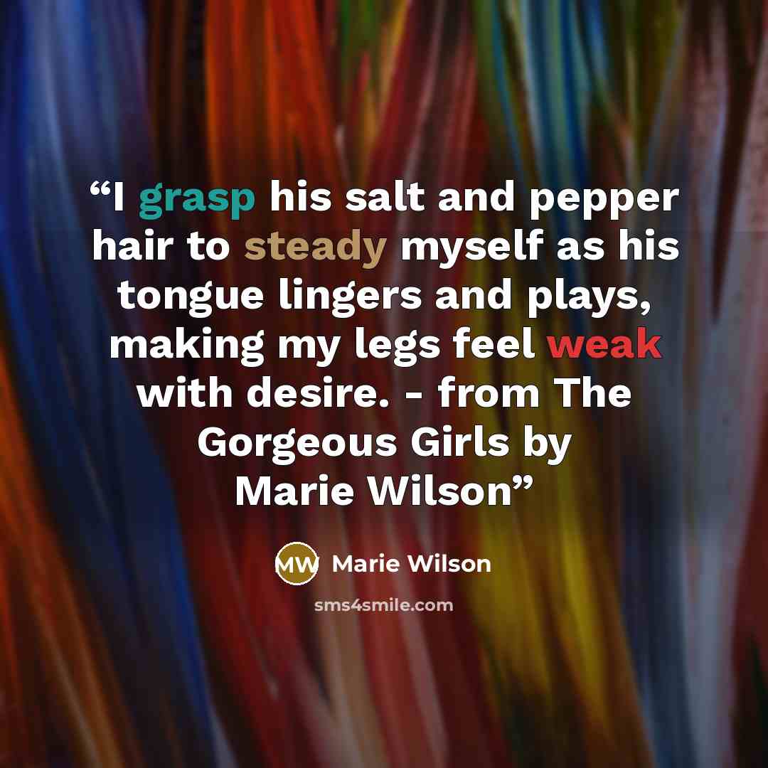“I grasp his salt and pepper hair to steady myself as his tongue lingers and plays, making my legs feel weak with desire. - from The Gorgeous Girls by Marie Wilson” quote by Marie Wilson