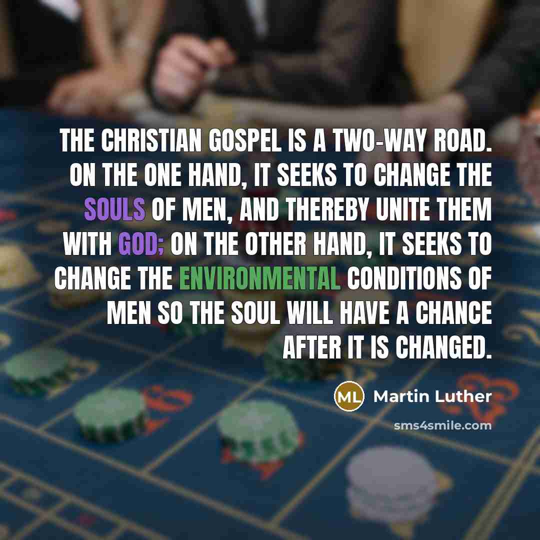 “The Christian gospel is a two-way road. On the one hand, it seeks to change the souls of men, and thereby unite them with God; on the other hand, it seeks to change the environmental conditions of men so the soul will have a chance after it is changed.” quote by Martin Luther