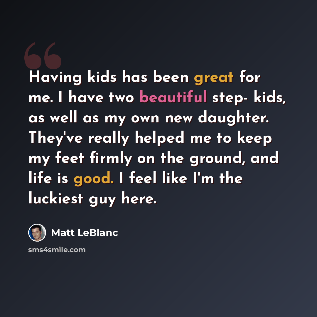 “Having kids has been great for me. I have two beautiful step- kids, as well as my own new daughter. They've really helped me to keep my feet firmly on the ground, and life is good. I feel like I'm the luckiest guy here.” quote by Matt LeBlanc