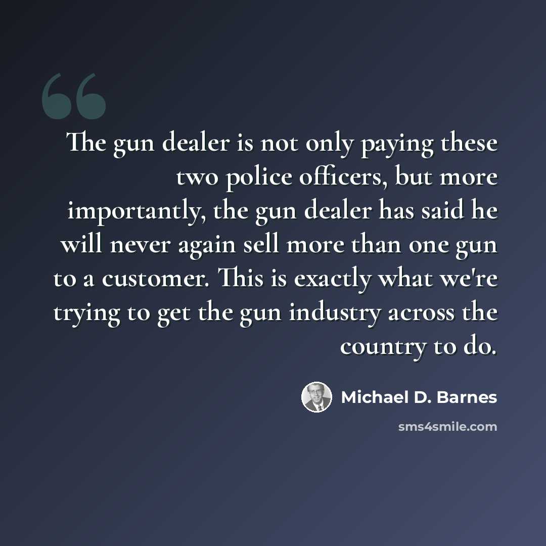 “The gun dealer is not only paying these two police officers, but more importantly, the gun dealer has said he will never again sell more than one gun to a customer. This is exactly what we're trying to get the gun industry across the country to do.” quote by Michael D. Barnes