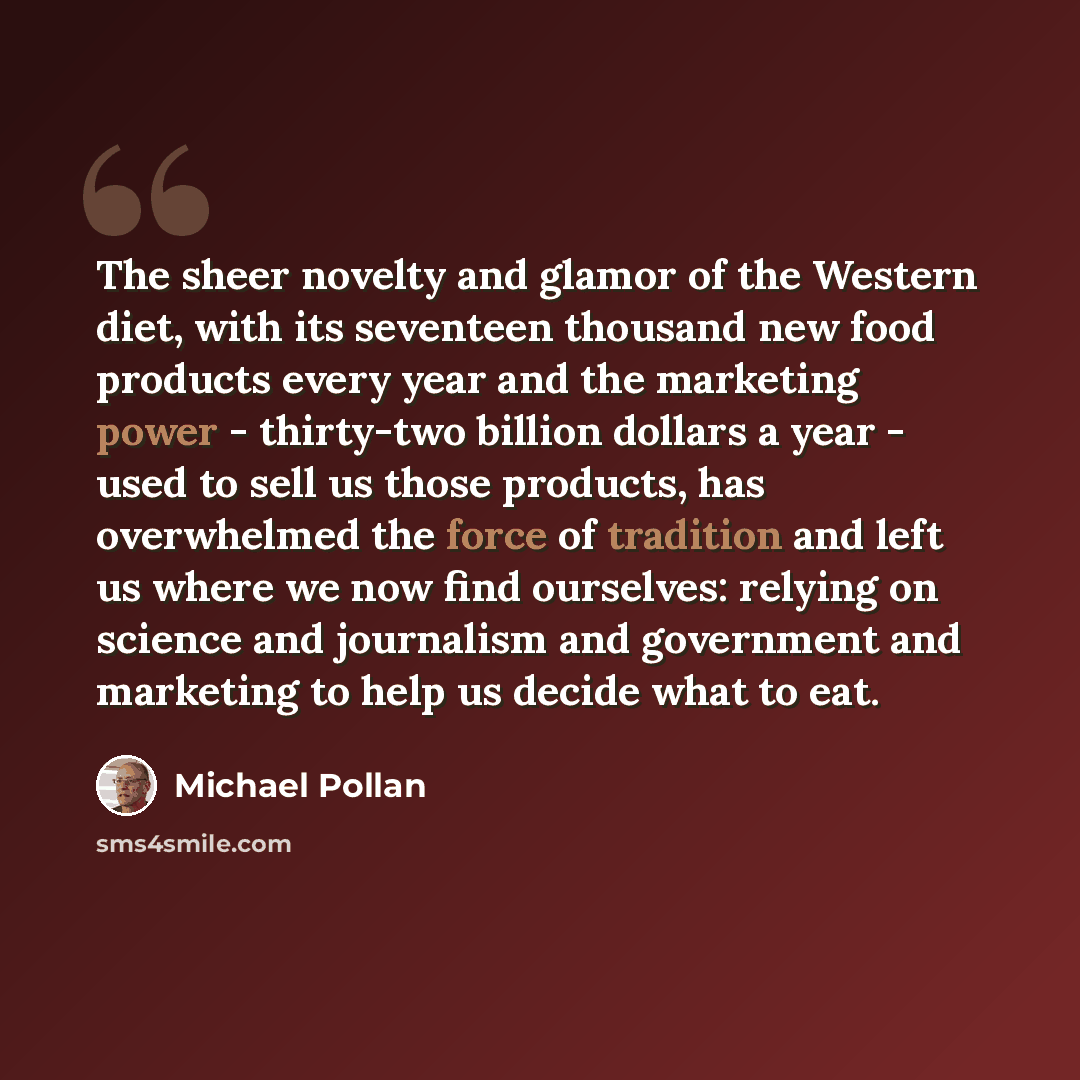 “The sheer novelty and glamor of the Western diet, with its seventeen thousand new food products every year and the marketing power - thirty-two billion dollars a year - used to sell us those products, has overwhelmed the force of tradition and left us where we now find ourselves: relying on…” quote by Michael Pollan