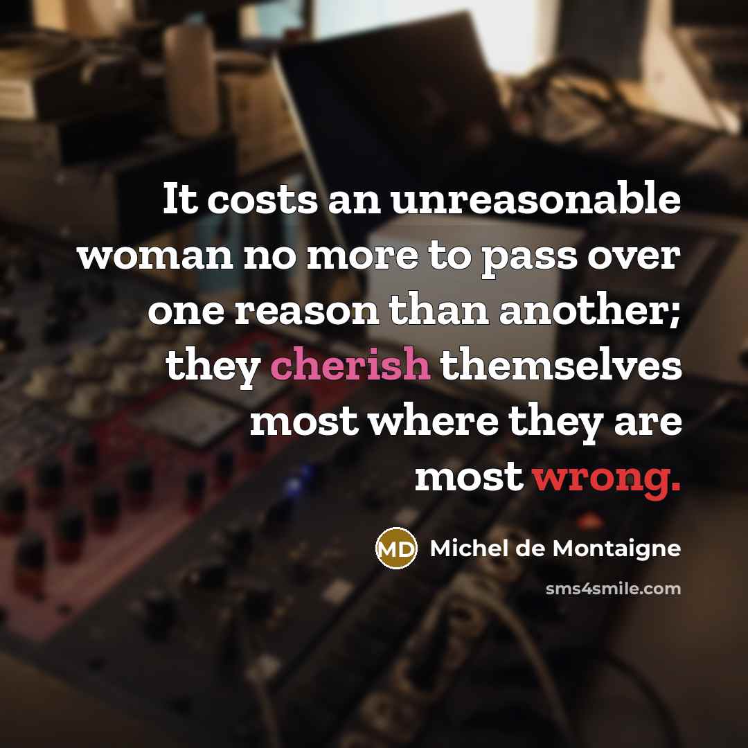 “It costs an unreasonable woman no more to pass over one reason than another; they cherish themselves most where they are most wrong.” quote by Michel de Montaigne
