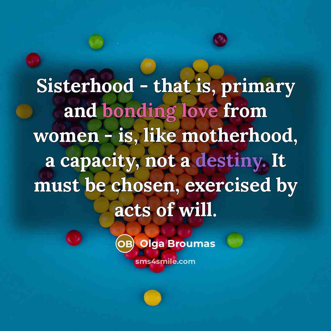 “Sisterhood - that is, primary and bonding love from women - is, like motherhood, a capacity, not a destiny. It must be chosen, exercised by acts of will.” quote by Olga Broumas