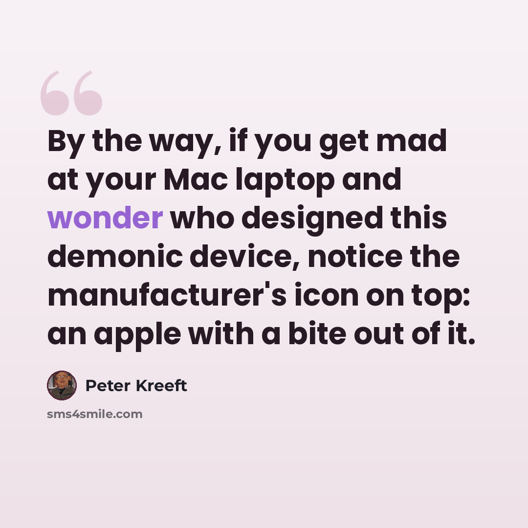 “By the way, if you get mad at your Mac laptop and wonder who designed this demonic device, notice the manufacturer's icon on top: an apple with a bite out of it.” quote by Peter Kreeft