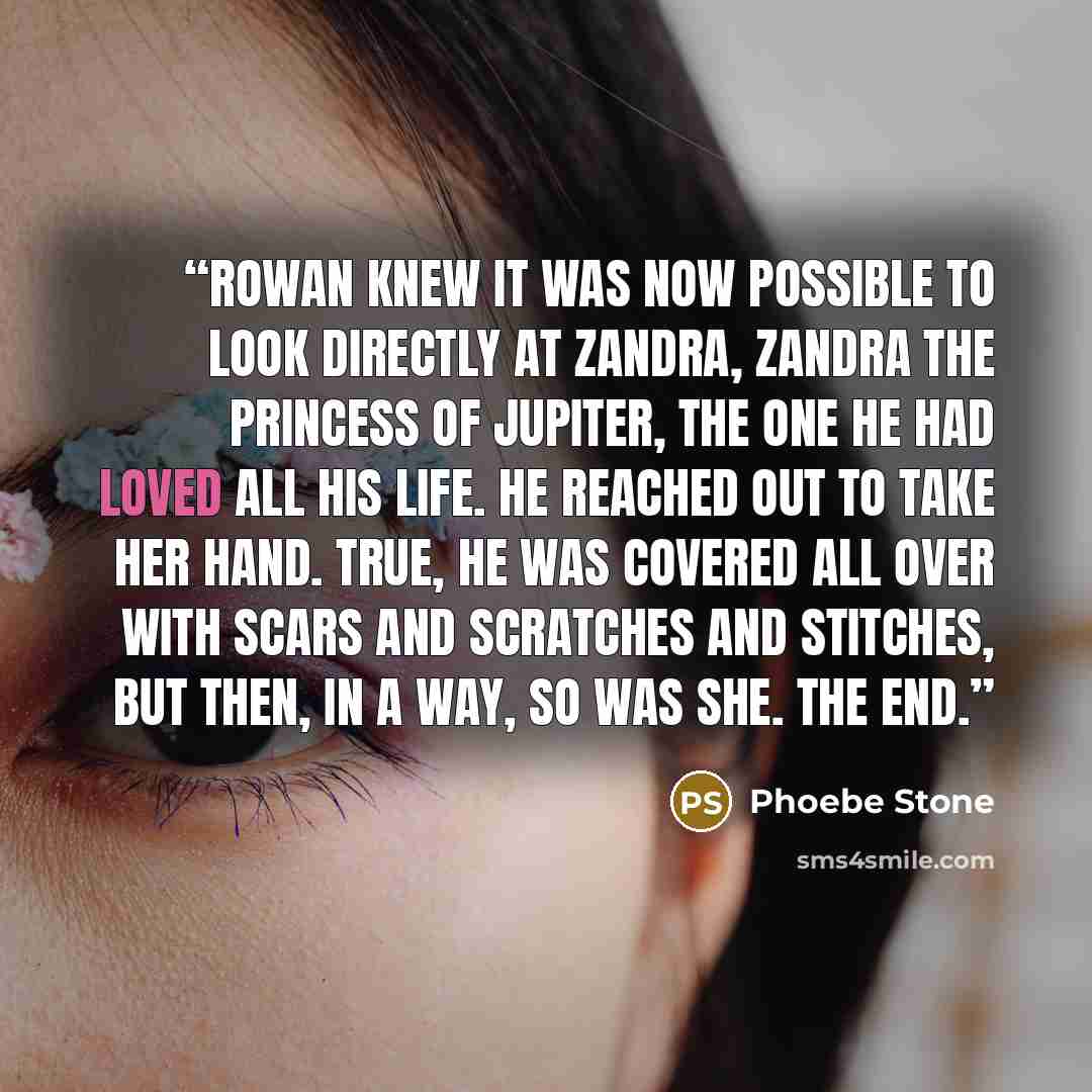 “Rowan knew it was now possible to look directly at Zandra, Zandra the Princess of Jupiter, the one he had loved all his life. He reached out to take her hand. True, he was covered all over with scars and scratches and stitches, but then, in a way, so was she. The end.” quote by Phoebe Stone