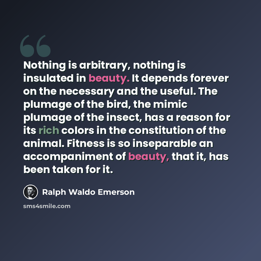 “Nothing is arbitrary, nothing is insulated in beauty. It depends forever on the necessary and the useful. The plumage of the bird, the mimic plumage of the insect, has a reason for its rich colors in the constitution of the animal. Fitness is so inseparable an accompaniment of beauty, that it, has…” quote by Ralph Waldo Emerson