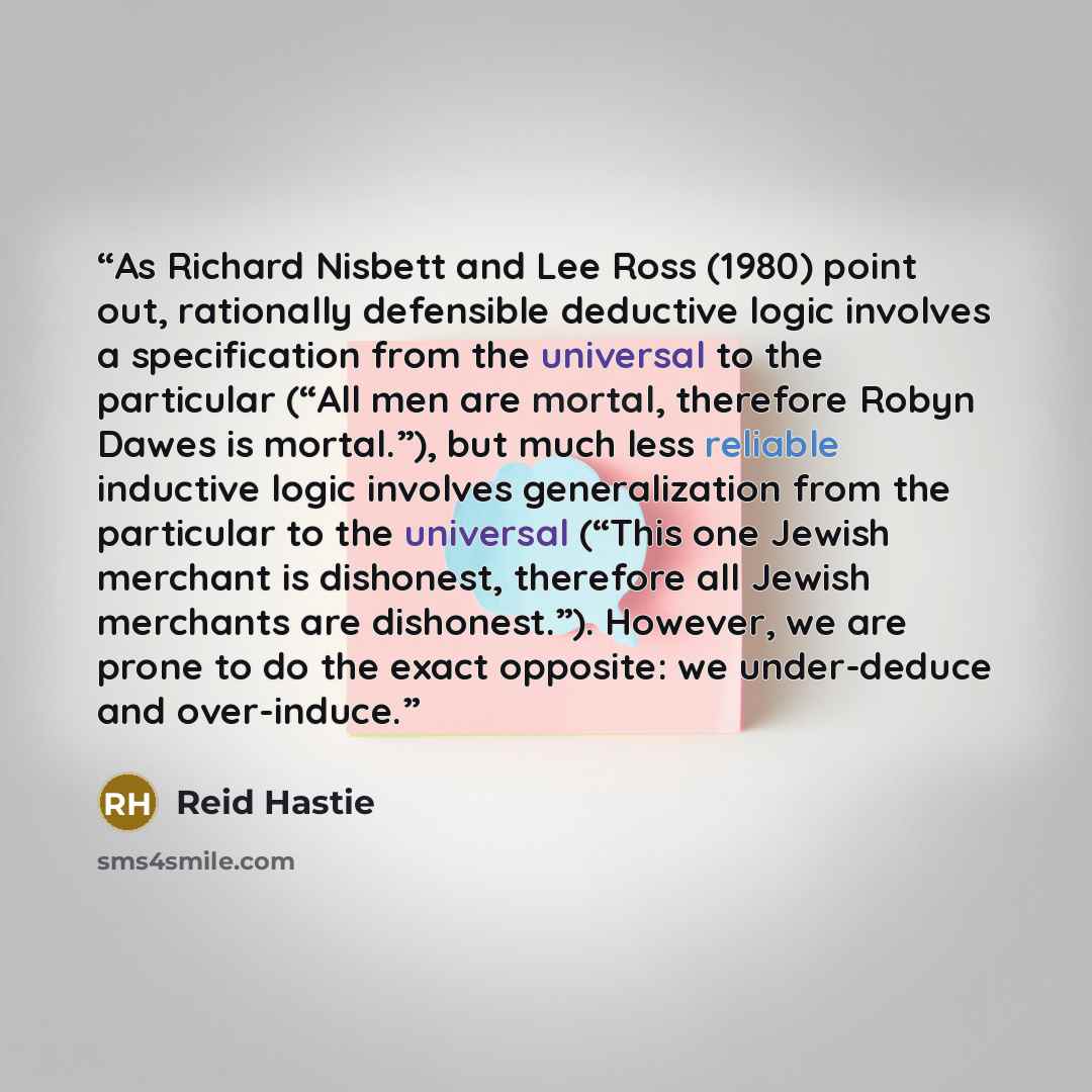 “As Richard Nisbett and Lee Ross (1980) point out, rationally defensible deductive logic involves a specification from the universal to the particular (“All men are mortal, therefore Robyn Dawes is mortal.”), but much less reliable inductive logic involves generalization from the particular to the…” quote by Reid Hastie