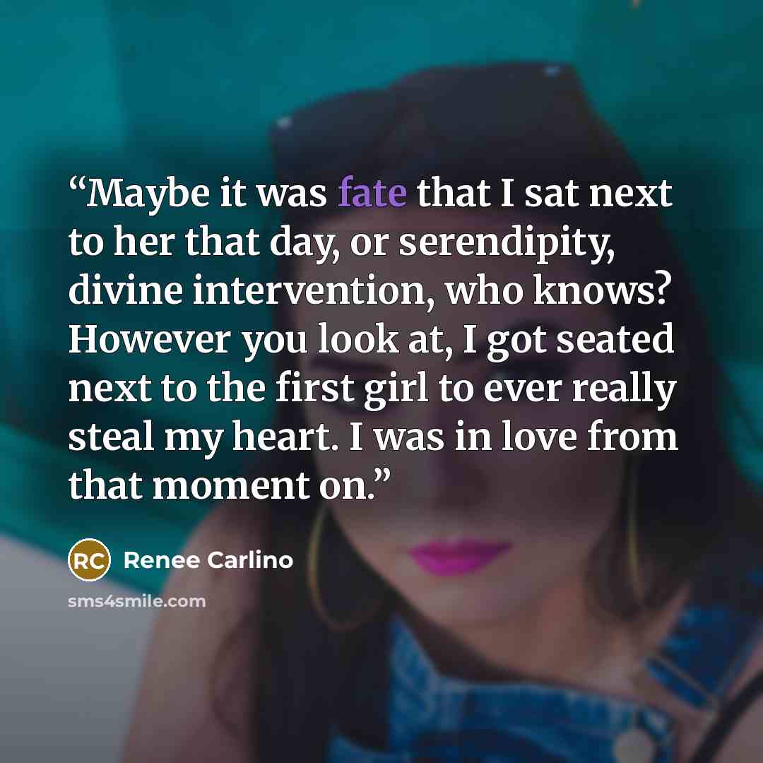 “Maybe it was fate that I sat next to her that day, or serendipity, divine intervention, who knows? However you look at, I got seated next to the first girl to ever really steal my heart. I was in love from that moment on.” quote by Renee Carlino
