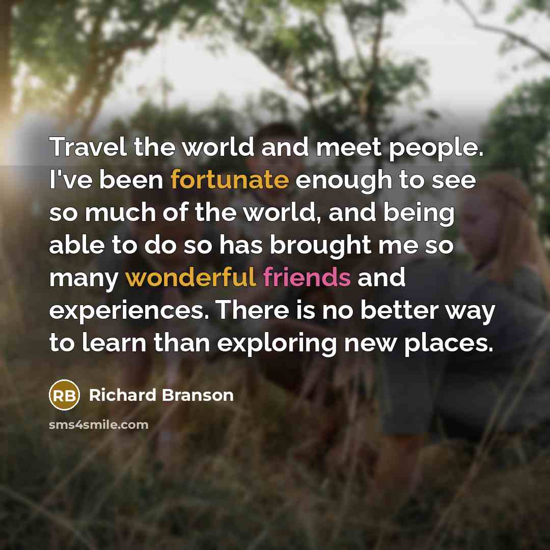 “Travel the world and meet people. I've been fortunate enough to see so much of the world, and being able to do so has brought me so many wonderful friends and experiences. There is no better way to learn than exploring new places.” quote by Richard Branson