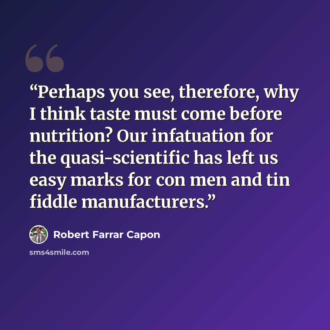 “Perhaps you see, therefore, why I think taste must come before nutrition? Our infatuation for the quasi-scientific has left us easy marks for con men and tin fiddle manufacturers.” quote by Robert Farrar Capon