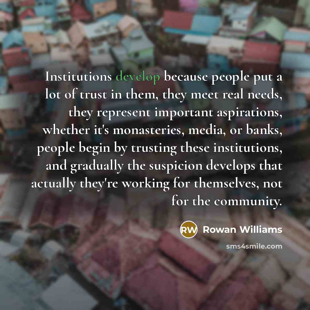 “Institutions develop because people put a lot of trust in them, they meet real needs, they represent important aspirations, whether it's monasteries, media, or banks, people begin by trusting these institutions, and gradually the suspicion develops that actually they're working for themselves, not…” quote by Rowan Williams