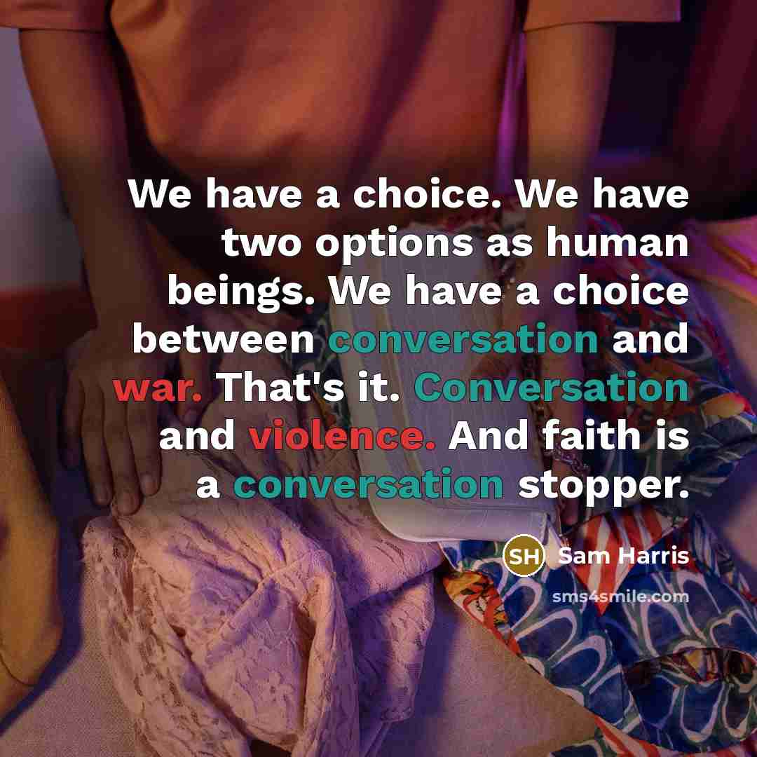 “We have a choice. We have two options as human beings. We have a choice between conversation and war. That's it. Conversation and violence. And faith is a conversation stopper.” quote by Sam Harris