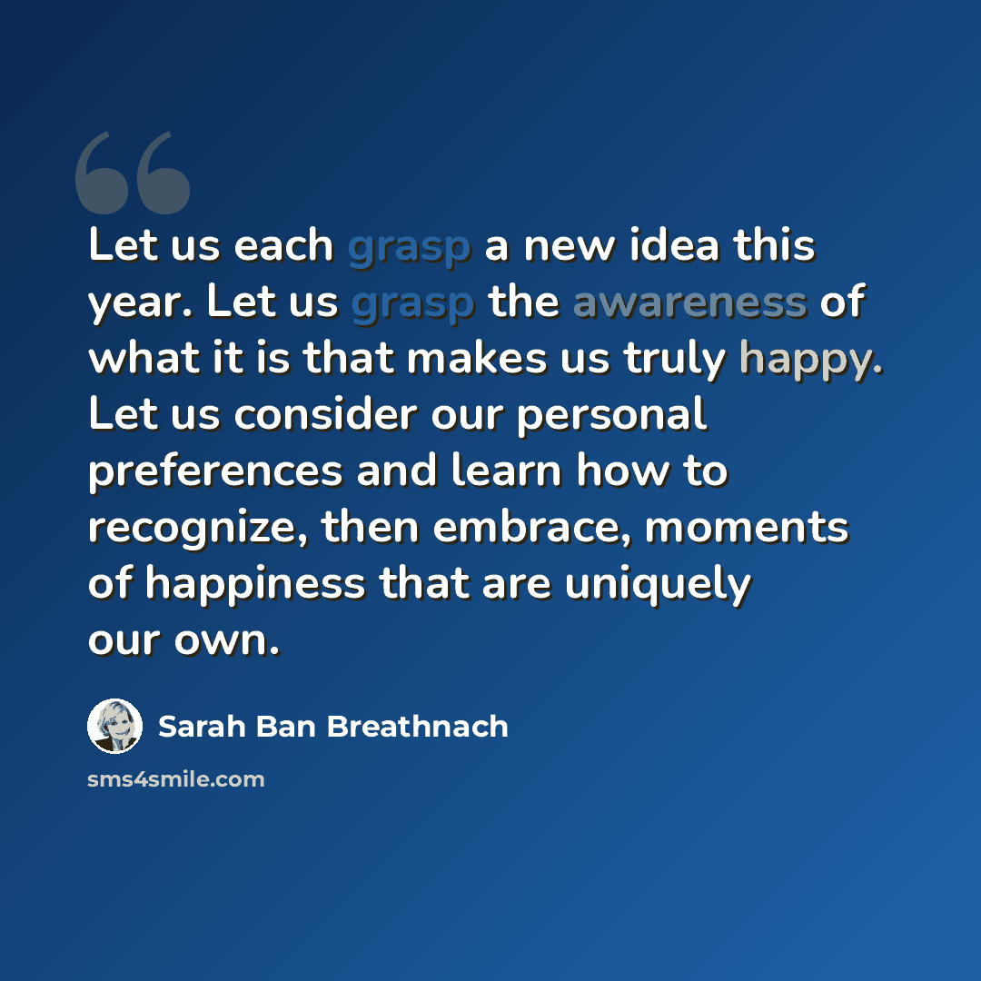 “Let us each grasp a new idea this year. Let us grasp the awareness of what it is that makes us truly happy. Let us consider our personal preferences and learn how to recognize, then embrace, moments of happiness that are uniquely our own.” quote by Sarah Ban Breathnach